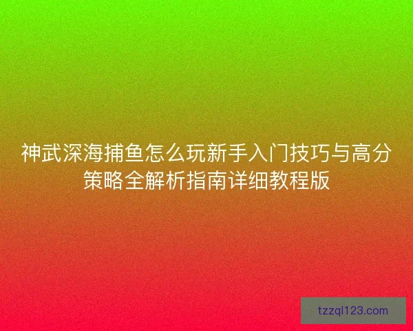神武深海捕鱼怎么玩新手入门技巧与高分策略全解析指南详细教程版