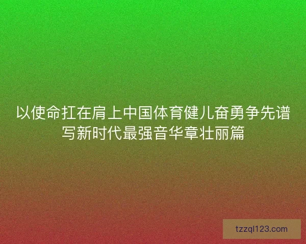 以使命扛在肩上中国体育健儿奋勇争先谱写新时代最强音华章壮丽篇