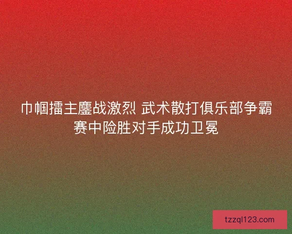 巾帼擂主鏖战激烈 武术散打俱乐部争霸赛中险胜对手成功卫冕
