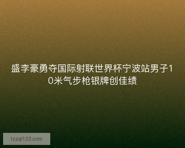 盛李豪勇夺国际射联世界杯宁波站男子10米气步枪银牌创佳绩