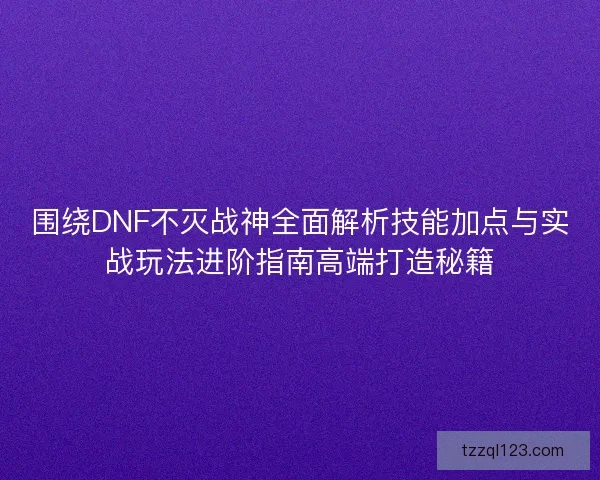 围绕DNF不灭战神全面解析技能加点与实战玩法进阶指南高端打造秘籍