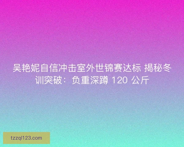 吴艳妮自信冲击室外世锦赛达标 揭秘冬训突破：负重深蹲 120 公斤