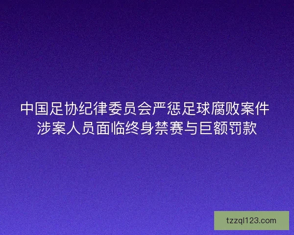 中国足协纪律委员会严惩足球腐败案件 涉案人员面临终身禁赛与巨额罚款