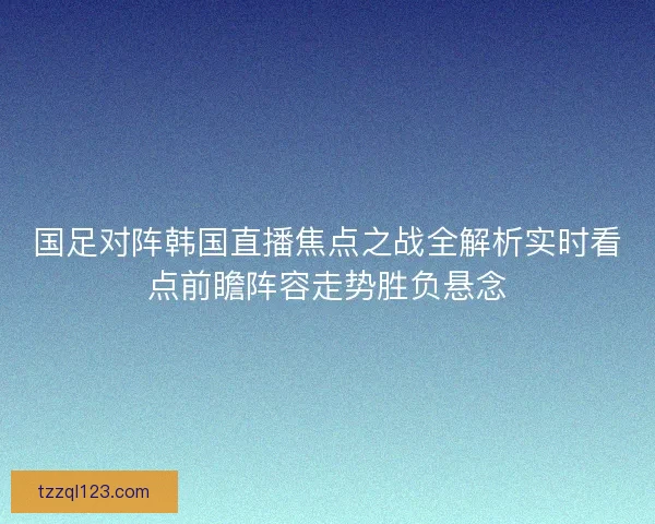 国足对阵韩国直播焦点之战全解析实时看点前瞻阵容走势胜负悬念