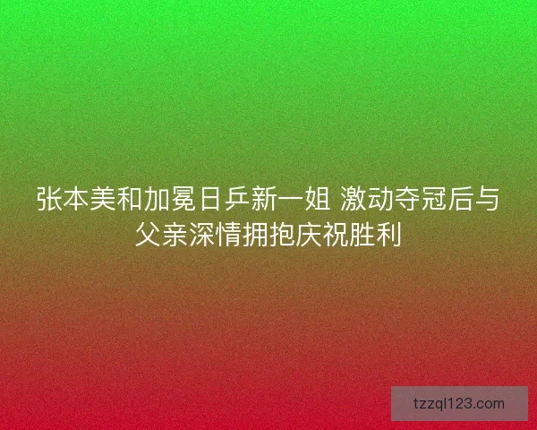 张本美和加冕日乒新一姐 激动夺冠后与父亲深情拥抱庆祝胜利