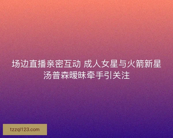 场边直播亲密互动 成人女星与火箭新星汤普森暧昧牵手引关注
